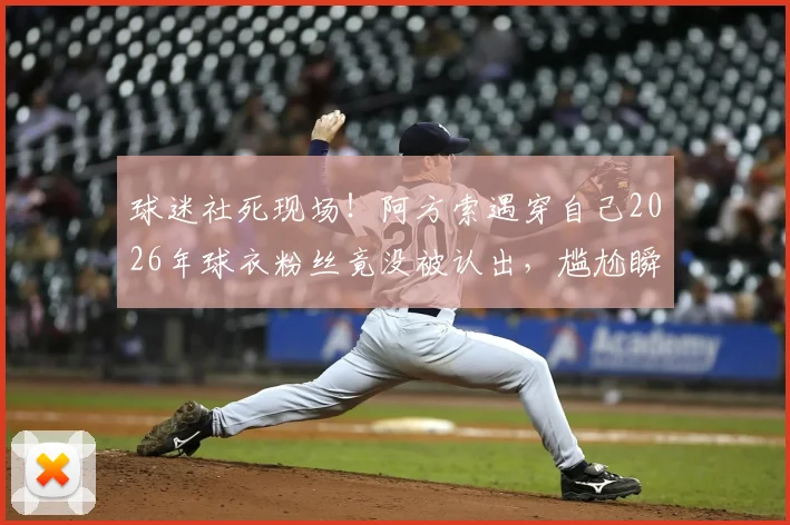 球迷社死现场！阿方索遇穿自己2026年球衣粉丝竟没被认出，尴尬瞬间引热议