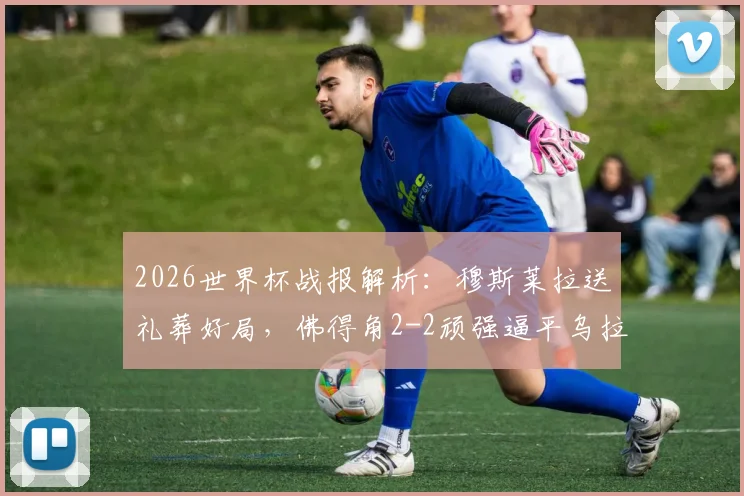 2026世界杯战报解析：穆斯莱拉送礼葬好局，佛得角2-2顽强逼平乌拉圭，非洲黑马两连平