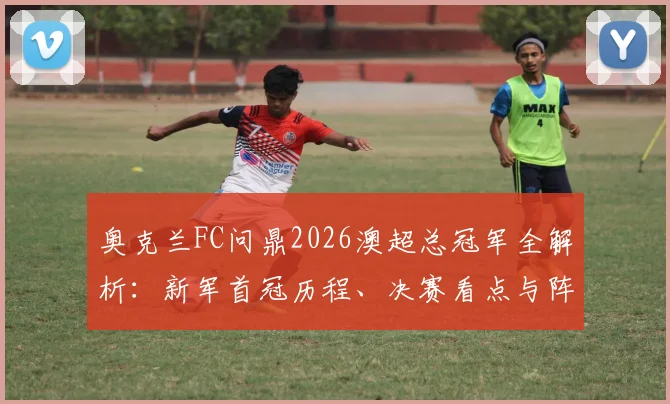 奥克兰FC问鼎2026澳超总冠军全解析:新军首冠历程、决赛看点与阵容深度盘点