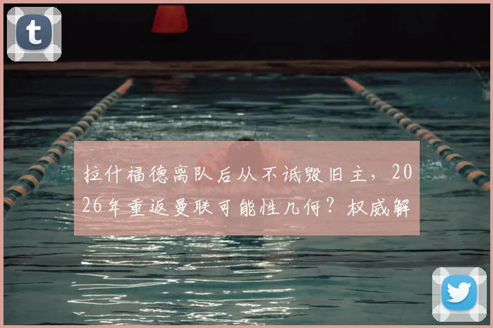 拉什福德离队后从不诋毁旧主,2026年重返曼联可能性几何?权威解析球员真实态度与未来走向