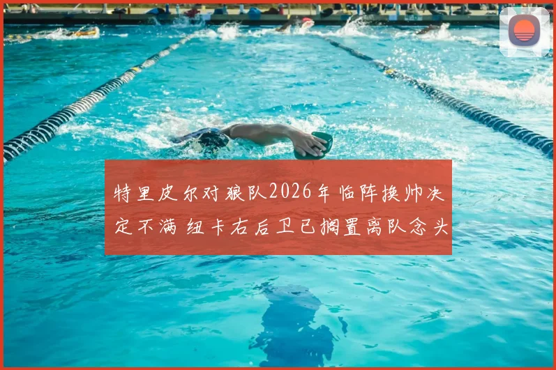 特里皮尔对狼队2026年临阵换帅决定不满 纽卡右后卫已搁置离队念头 英媒电讯报深度解读