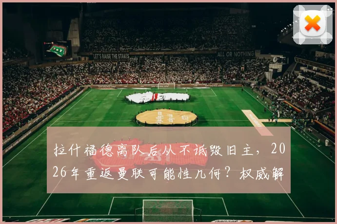 拉什福德离队后从不诋毁旧主，2026年重返曼联可能性几何？权威解析球员真实态度与未来走向