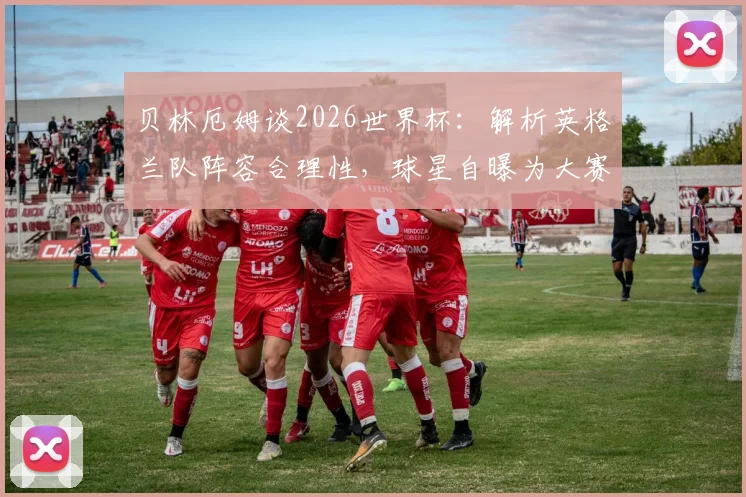 贝林厄姆谈2026世界杯:解析英格兰队阵容合理性,球星自曝为大赛准备已全面就绪