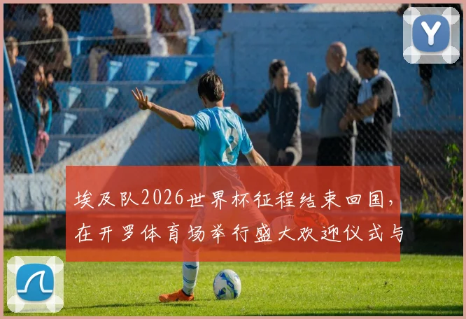 埃及队2026世界杯征程结束回国,在开罗体育场举行盛大欢迎仪式与球迷共同庆祝