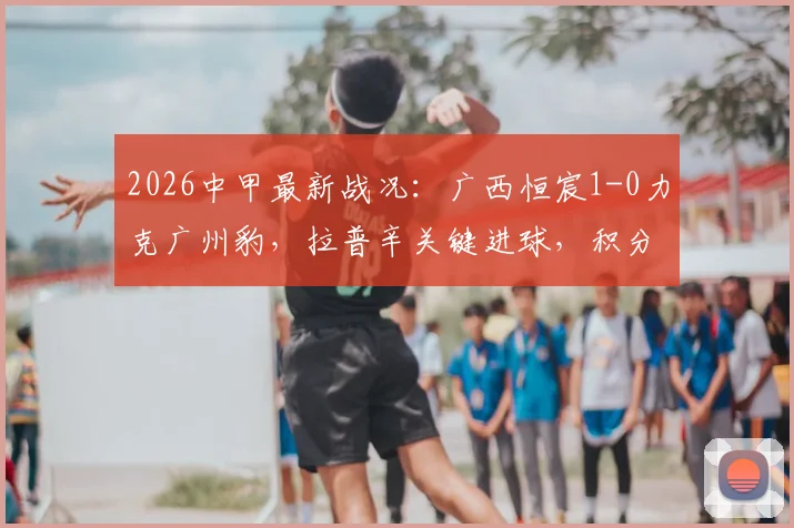 2026中甲最新战况:广西恒宸1-0力克广州豹,拉普辛关键进球,积分排名变化分析