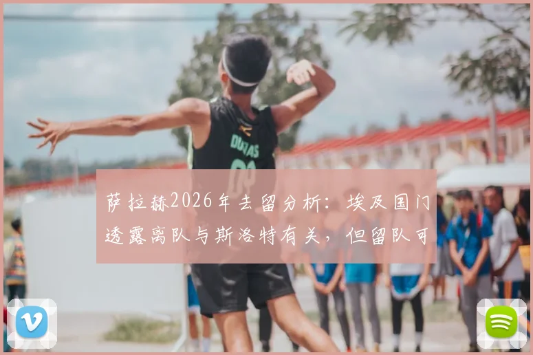 萨拉赫2026年去留分析:埃及国门透露离队与斯洛特有关,但留队可能性依然存在