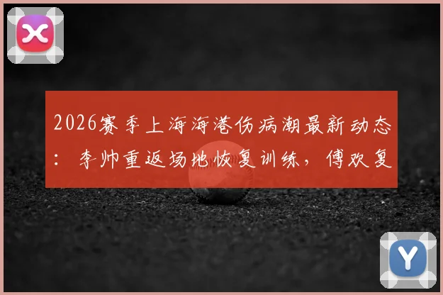 2026赛季上海海港伤病潮最新动态：李帅重返场地恢复训练，傅欢复出在即引关注
