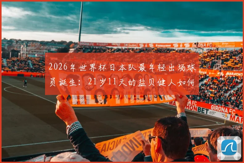 2026年世界杯日本队最年轻出场球员诞生:21岁11天的盐贝健人如何改写历史?