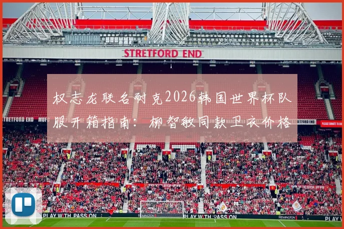 权志龙联名耐克2026韩国世界杯队服开箱指南：柳智敏同款卫衣价格、穿搭及购买渠道全解析
