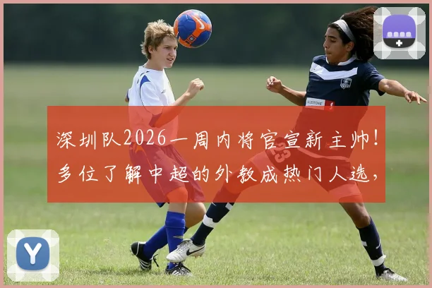 深圳队2026一周内将官宣新主帅!多位了解中超的外教成热门人选,最新进展速览