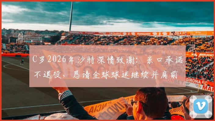 C罗2026年沙特深情致谢：亲口承诺不退役，恳请全球球迷继续并肩前行