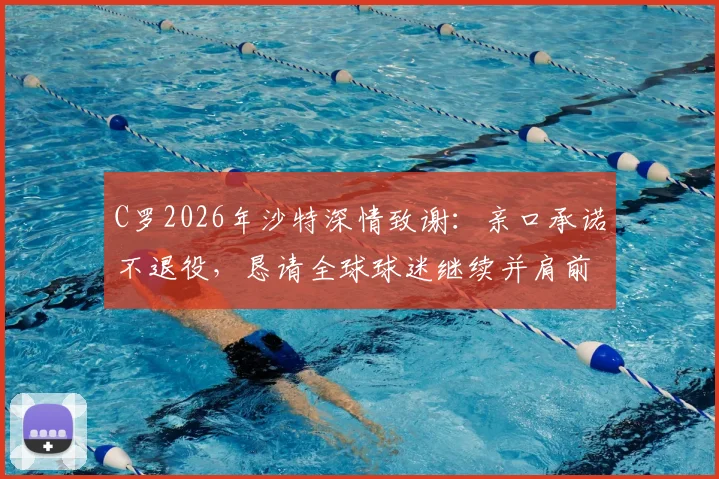C罗2026年沙特深情致谢：亲口承诺不退役，恳请全球球迷继续并肩前行