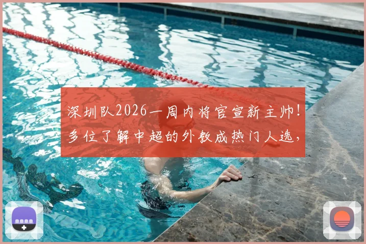 深圳队2026一周内将官宣新主帅！多位了解中超的外教成热门人选，最新进展速览