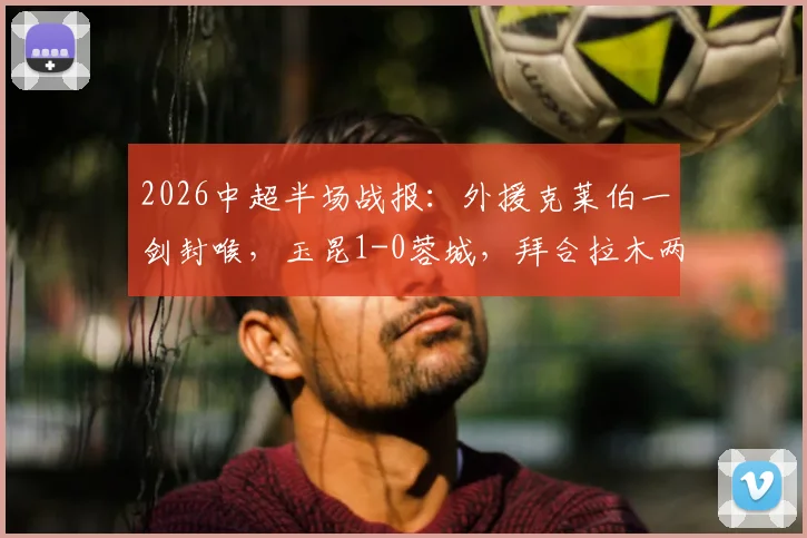2026中超半场战报：外援克莱伯一剑封喉，玉昆1-0蓉城，拜合拉木两度破门无效引争议