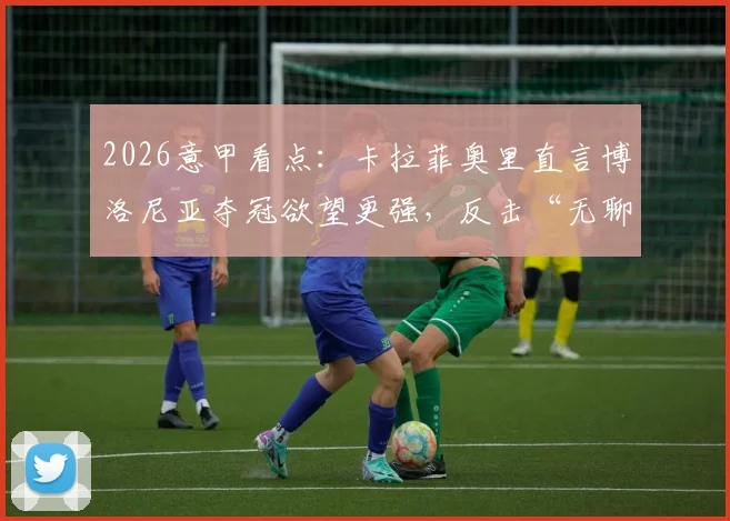 2026意甲看点:卡拉菲奥里直言博洛尼亚夺冠欲望更强,反击“无聊足球”质疑