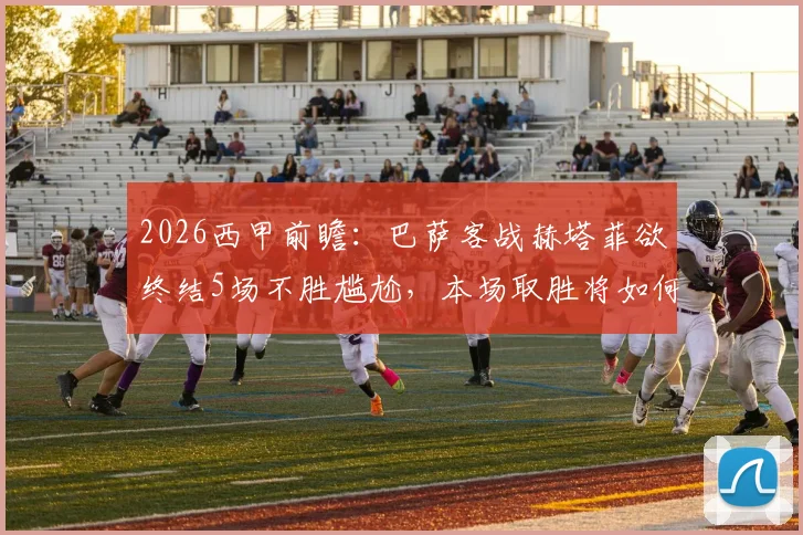 2026西甲前瞻：巴萨客战赫塔菲欲终结5场不胜尴尬，本场取胜将如何加速夺冠进程？