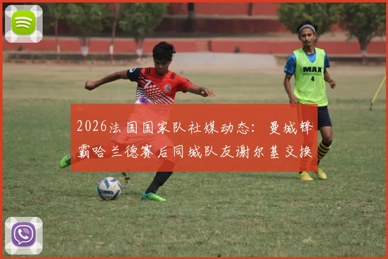 2026法国国家队社媒动态：曼城锋霸哈兰德赛后同城队友谢尔基交换球衣瞬间全记录