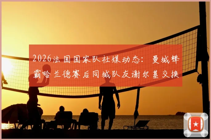2026法国国家队社媒动态：曼城锋霸哈兰德赛后同城队友谢尔基交换球衣瞬间全记录