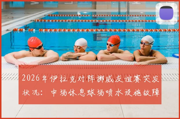 2026年伊拉克对阵挪威友谊赛突发状况：中场休息球场喷水设施故障喷出泥浆，详解专业球场草坪维护与应急管理