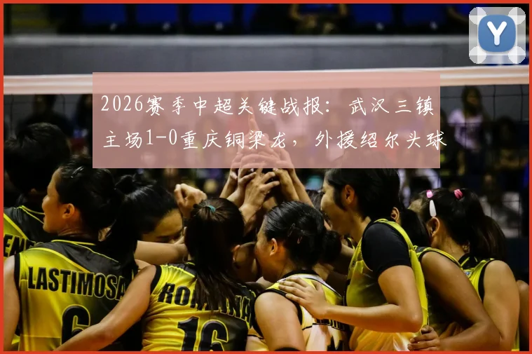 2026赛季中超关键战报：武汉三镇主场1-0重庆铜梁龙，外援绍尔头球制胜，球员卢康比赛中途伤退引关注