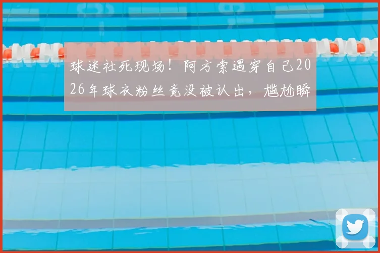 球迷社死现场!阿方索遇穿自己2026年球衣粉丝竟没被认出,尴尬瞬间引热议