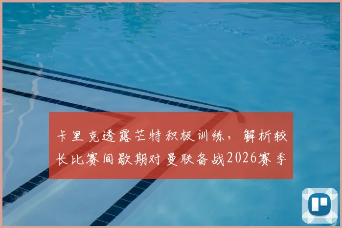 卡里克透露芒特积极训练，解析较长比赛间歇期对曼联备战2026赛季的三大关键影响