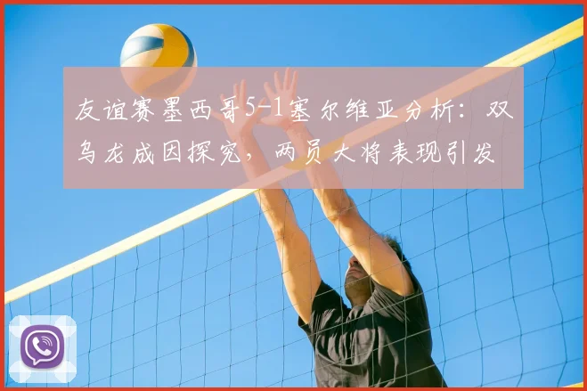 友谊赛墨西哥5-1塞尔维亚分析:双乌龙成因探究,两员大将表现引发热议,附赛后点评与评分