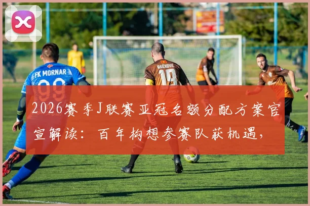 2026赛季J联赛亚冠名额分配方案官宣解读：百年构想参赛队获机遇，联赛亚军或直通亚精英赛