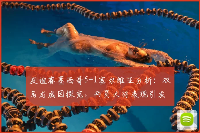 友谊赛墨西哥5-1塞尔维亚分析：双乌龙成因探究，两员大将表现引发热议，附赛后点评与评分