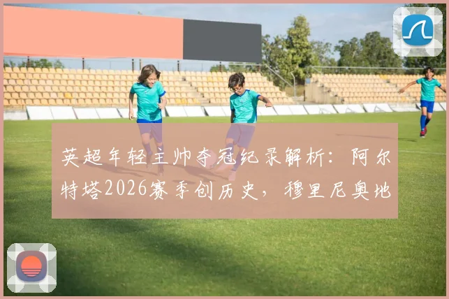 英超年轻主帅夺冠纪录解析:阿尔特塔2026赛季创历史,穆里尼奥地位依旧稳固