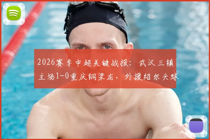 2026赛季中超关键战报:武汉三镇主场1-0重庆铜梁龙,外援绍尔头球制胜,球员卢康比赛中途伤退引关注
