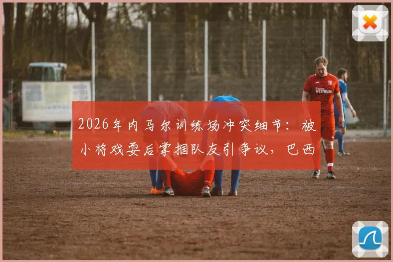 2026年内马尔训练场冲突细节：被小将戏耍后掌掴队友引争议，巴西队内讧再起波澜