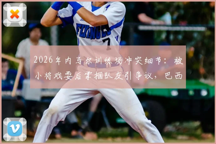 2026年内马尔训练场冲突细节：被小将戏耍后掌掴队友引争议，巴西队内讧再起波澜
