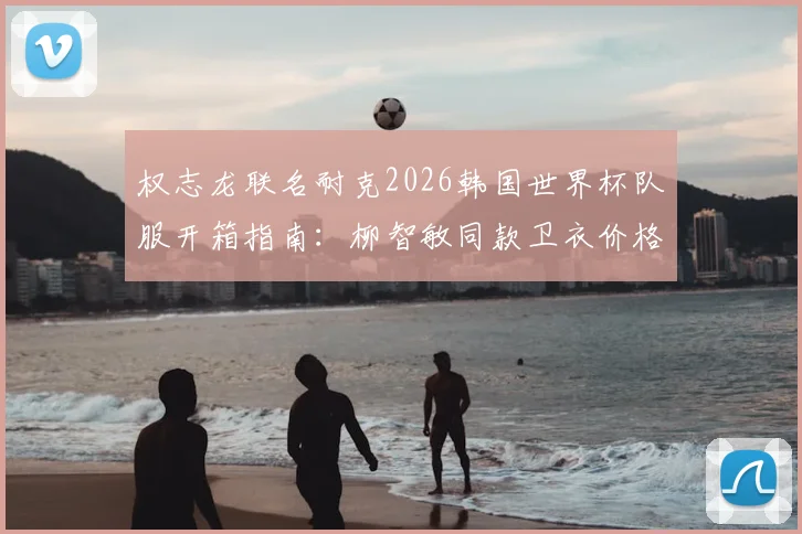 权志龙联名耐克2026韩国世界杯队服开箱指南:柳智敏同款卫衣价格、穿搭及购买渠道全解析