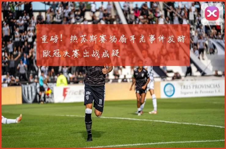 重磅！热苏斯赛场扇耳光事件发酵 欧冠决赛出战成疑