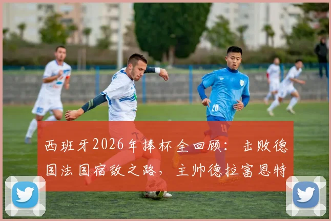 西班牙2026年捧杯全回顾：击败德国法国宿敌之路，主帅德拉富恩特关键决策解析