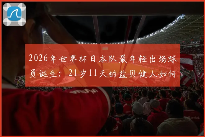 2026年世界杯日本队最年轻出场球员诞生：21岁11天的盐贝健人如何改写历史？