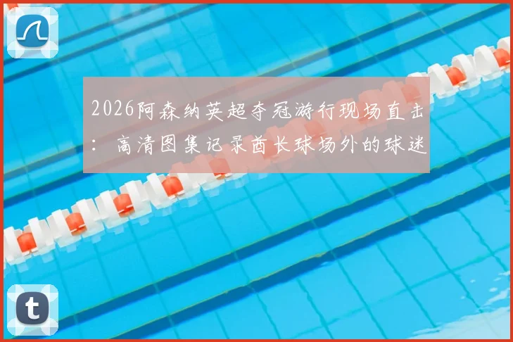 2026阿森纳英超夺冠游行现场直击:高清图集记录酋长球场外的球迷狂欢与球员互动