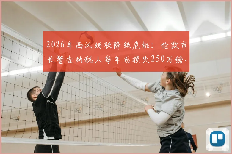 2026年西汉姆联降级危机：伦敦市长警告纳税人每年或损失250万镑，深度解析背后经济影响
