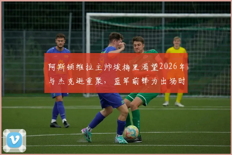 阿斯顿维拉主帅埃梅里渴望2026年与杰克逊重聚,蓝军前锋为出场时间考虑转会