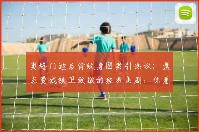 奥塔门迪后背纹身图案引热议：盘点曼城铁卫致敬的经典美剧，你看过其中几部？