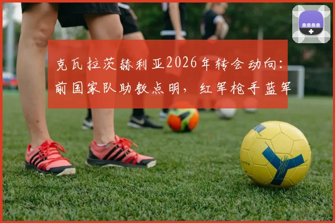 克瓦拉茨赫利亚2026年转会动向：前国家队助教点明，红军枪手蓝军是潜在下家