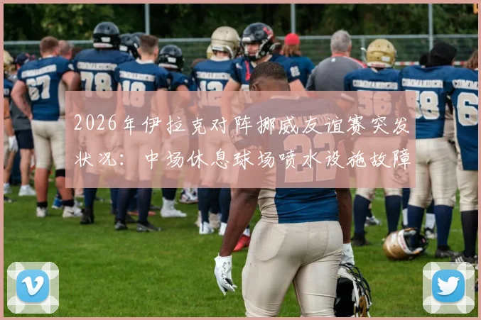 2026年伊拉克对阵挪威友谊赛突发状况:中场休息球场喷水设施故障喷出泥浆,详解专业球场草坪维护与应急管理