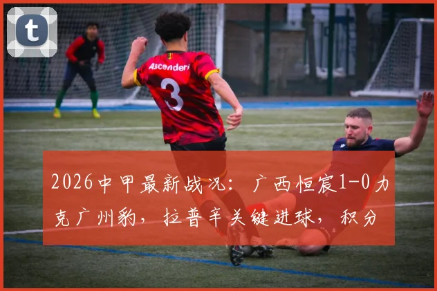2026中甲最新战况：广西恒宸1-0力克广州豹，拉普辛关键进球，积分排名变化分析