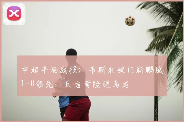 中超半场战报：韦斯利破门新鹏城1-0领先，瓦吉奇险送乌龙