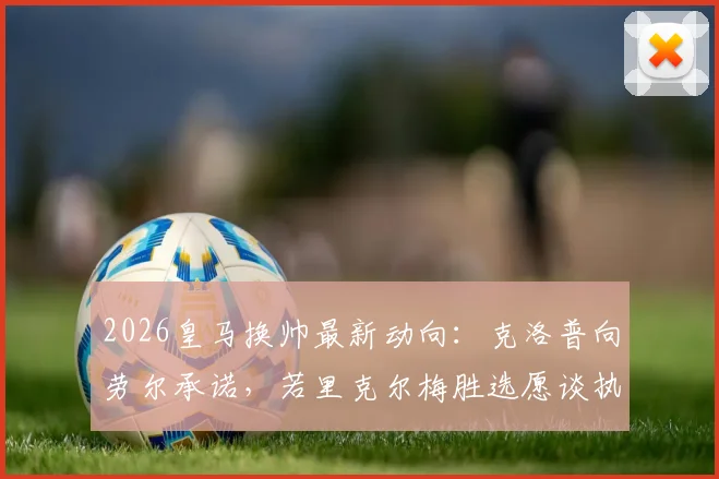 2026皇马换帅最新动向:克洛普向劳尔承诺,若里克尔梅胜选愿谈执教,接班安切洛蒂?