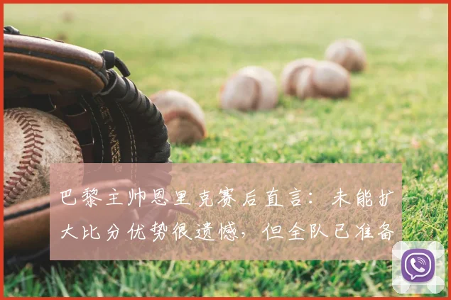 巴黎主帅恩里克赛后直言：未能扩大比分优势很遗憾，但全队已准备好为次回合决战拼尽全力