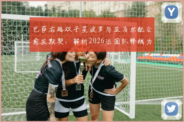 巴萨右路双子星波罗与亚马尔配合愈发默契,解析2026法国队锋线为何被誉为本届赛事最强之一