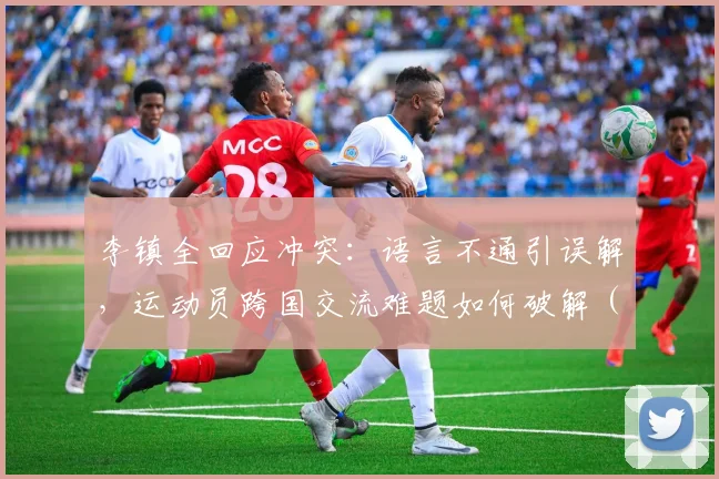 李镇全回应冲突：语言不通引误解，运动员跨国交流难题如何破解（附2026年最新进展）