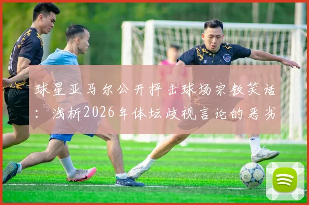 球星亚马尔公开抨击球场宗教笑话：浅析2026年体坛歧视言论的恶劣影响与反思